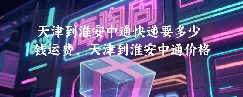 天津到淮安中通快递要多少钱运费，天津到淮安中通价格