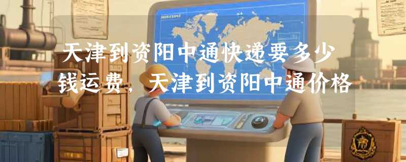 天津到资阳中通快递要多少钱运费，天津到资阳中通价格