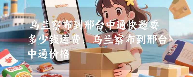 乌兰察布到邢台中通快递要多少钱运费，乌兰察布到邢台中通价格
