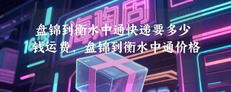 盘锦到衡水中通快递要多少钱运费，盘锦到衡水中通价格