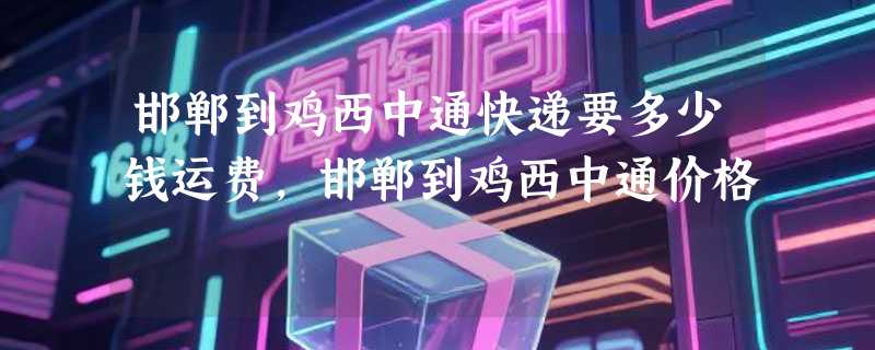 邯郸到鸡西中通快递要多少钱运费，邯郸到鸡西中通价格