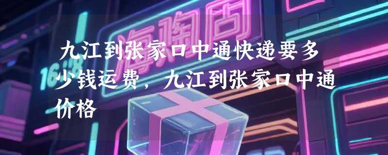 九江到张家口中通快递要多少钱运费，九江到张家口中通价格