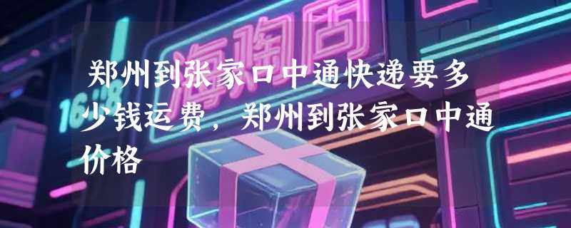 郑州到张家口中通快递要多少钱运费，郑州到张家口中通价格