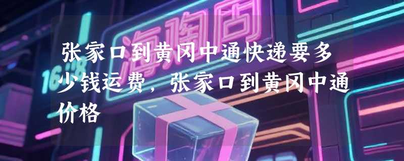 张家口到黄冈中通快递要多少钱运费，张家口到黄冈中通价格