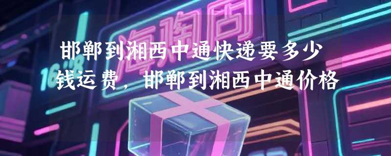 邯郸到湘西中通快递要多少钱运费，邯郸到湘西中通价格