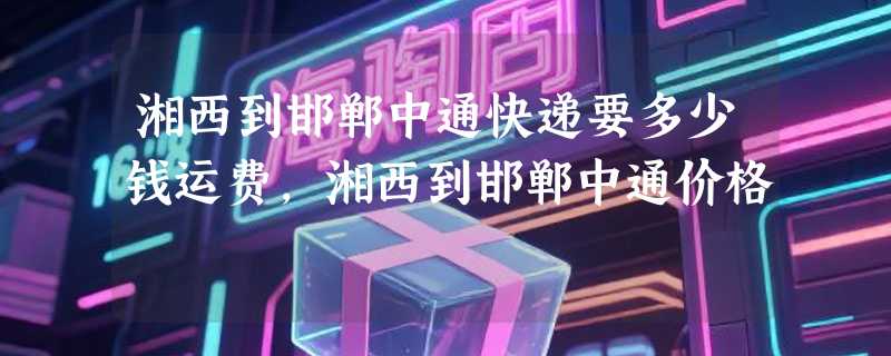湘西到邯郸中通快递要多少钱运费，湘西到邯郸中通价格