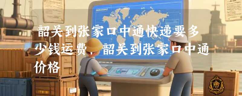 韶关到张家口中通快递要多少钱运费，韶关到张家口中通价格