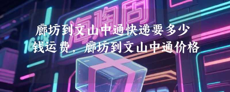 廊坊到文山中通快递要多少钱运费，廊坊到文山中通价格