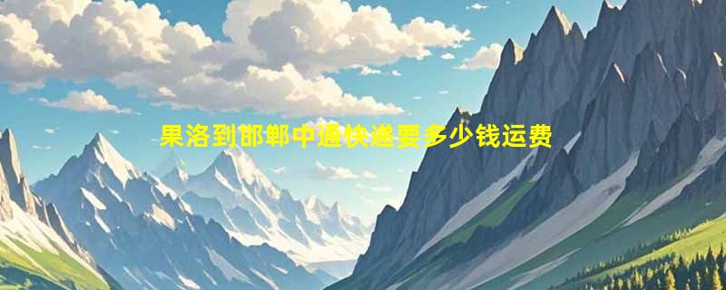 果洛到邯郸中通快递要多少钱运费，果洛到邯郸中通价格