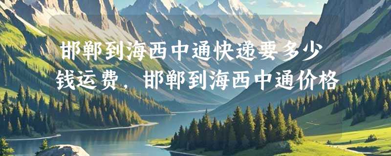 邯郸到海西中通快递要多少钱运费，邯郸到海西中通价格