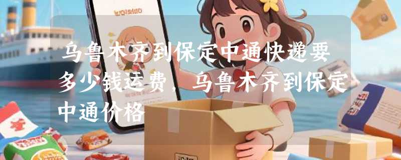 乌鲁木齐到保定中通快递要多少钱运费，乌鲁木齐到保定中通价格