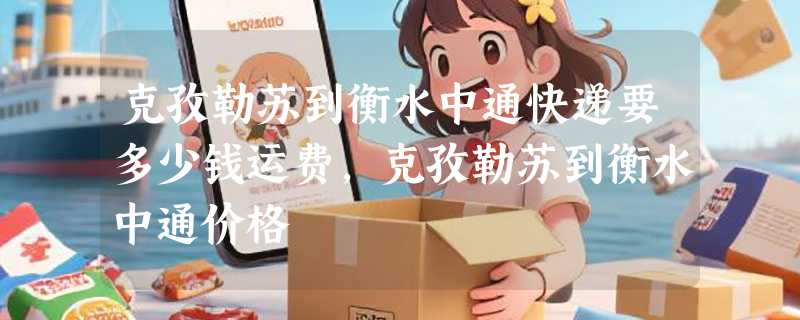 克孜勒苏到衡水中通快递要多少钱运费，克孜勒苏到衡水中通价格