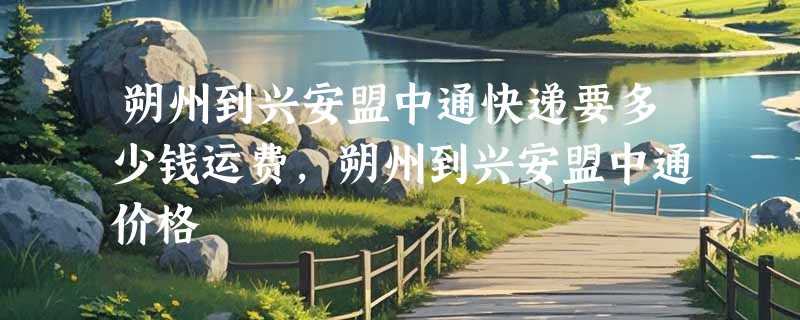 朔州到兴安盟中通快递要多少钱运费，朔州到兴安盟中通价格
