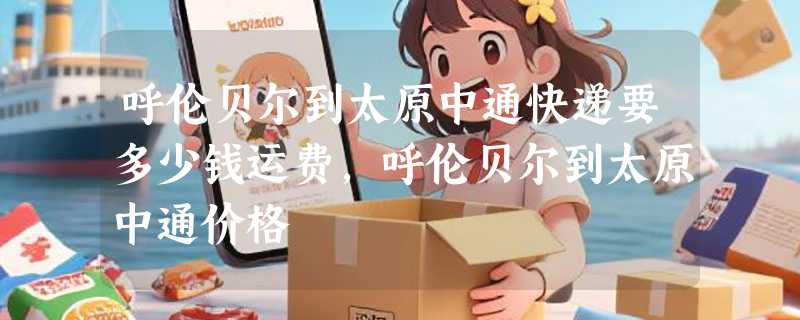 呼伦贝尔到太原中通快递要多少钱运费，呼伦贝尔到太原中通价格