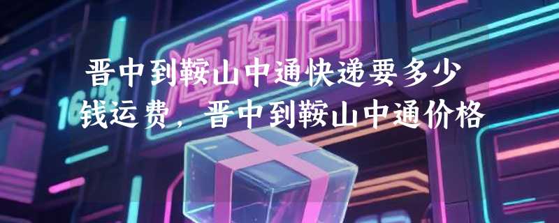 晋中到鞍山中通快递要多少钱运费，晋中到鞍山中通价格