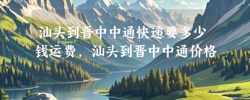 汕头到晋中中通快递要多少钱运费，汕头到晋中中通价格