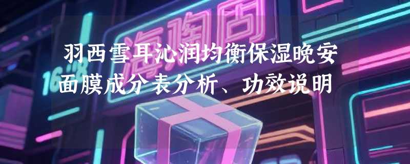 羽西雪耳沁润均衡保湿晚安面膜成分表分析、功效说明
