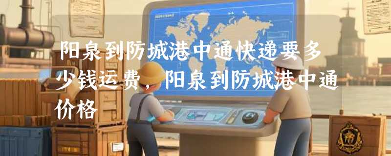 阳泉到防城港中通快递要多少钱运费，阳泉到防城港中通价格