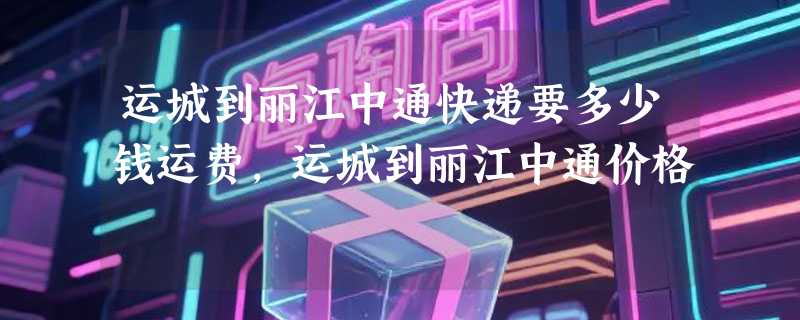 运城到丽江中通快递要多少钱运费，运城到丽江中通价格