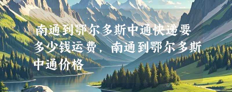 南通到鄂尔多斯中通快递要多少钱运费，南通到鄂尔多斯中通价格