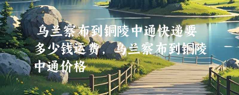 乌兰察布到铜陵中通快递要多少钱运费，乌兰察布到铜陵中通价格
