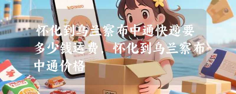 怀化到乌兰察布中通快递要多少钱运费，怀化到乌兰察布中通价格