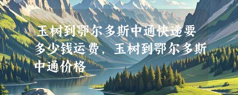 玉树到鄂尔多斯中通快递要多少钱运费，玉树到鄂尔多斯中通价格