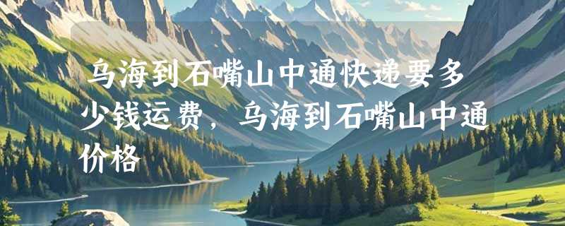 乌海到石嘴山中通快递要多少钱运费，乌海到石嘴山中通价格