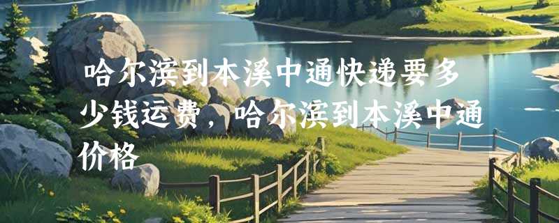 哈尔滨到本溪中通快递要多少钱运费，哈尔滨到本溪中通价格