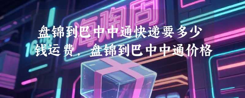 盘锦到巴中中通快递要多少钱运费，盘锦到巴中中通价格