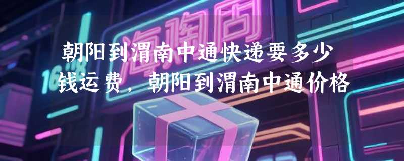 朝阳到渭南中通快递要多少钱运费，朝阳到渭南中通价格