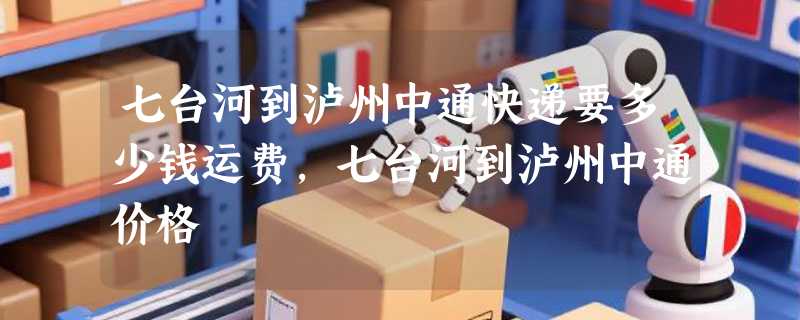 七台河到泸州中通快递要多少钱运费，七台河到泸州中通价格