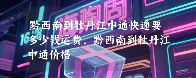 黔西南到牡丹江中通快递要多少钱运费，黔西南到牡丹江中通价格
