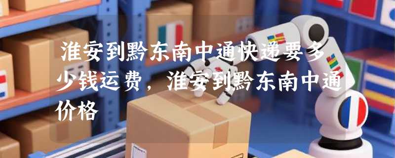 淮安到黔东南中通快递要多少钱运费，淮安到黔东南中通价格