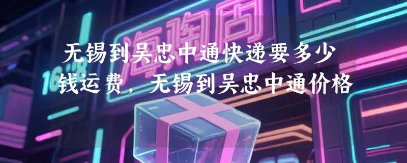 无锡到吴忠中通快递要多少钱运费，无锡到吴忠中通价格