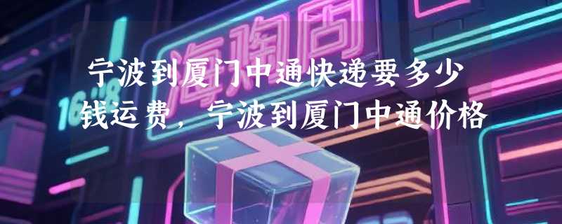 宁波到厦门中通快递要多少钱运费，宁波到厦门中通价格