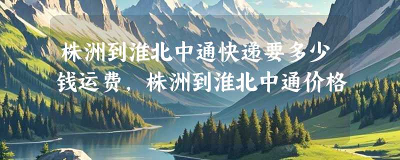 株洲到淮北中通快递要多少钱运费，株洲到淮北中通价格