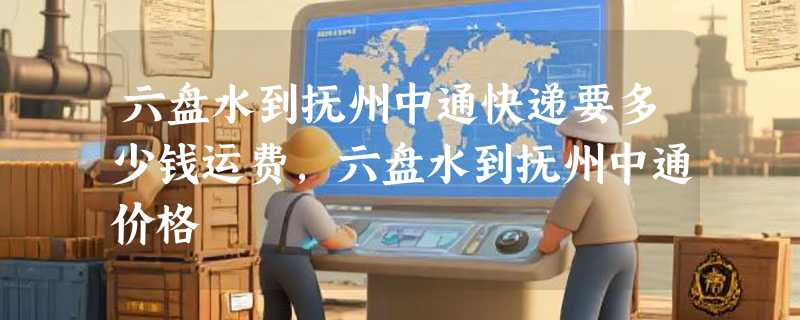 六盘水到抚州中通快递要多少钱运费，六盘水到抚州中通价格