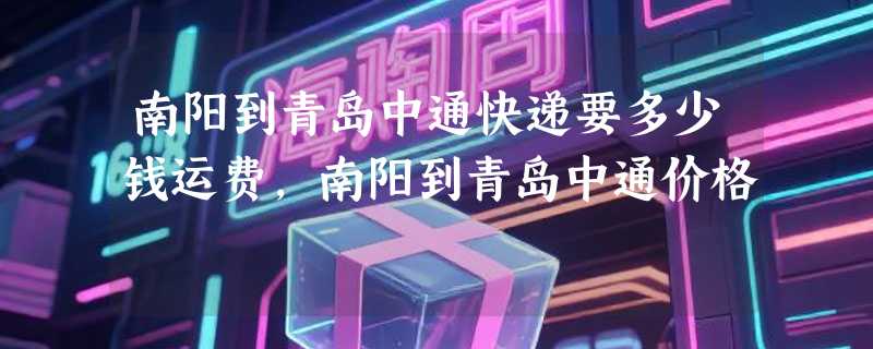 南阳到青岛中通快递要多少钱运费，南阳到青岛中通价格