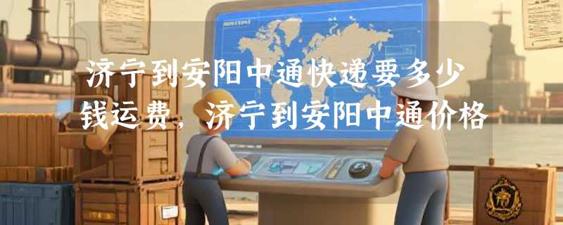 济宁到安阳中通快递要多少钱运费，济宁到安阳中通价格