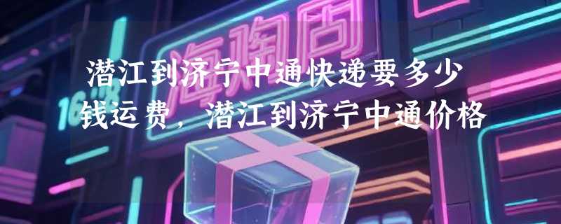 潜江到济宁中通快递要多少钱运费，潜江到济宁中通价格