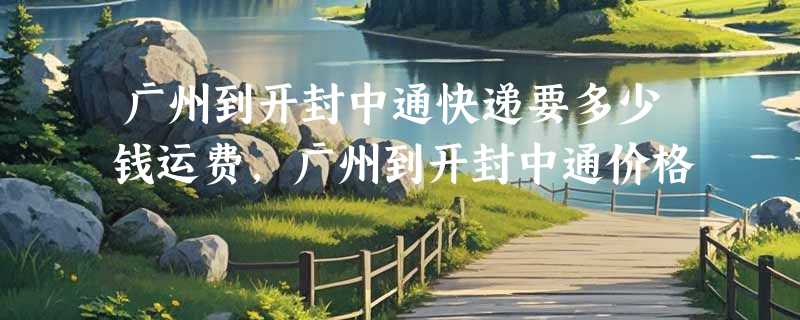 广州到开封中通快递要多少钱运费，广州到开封中通价格