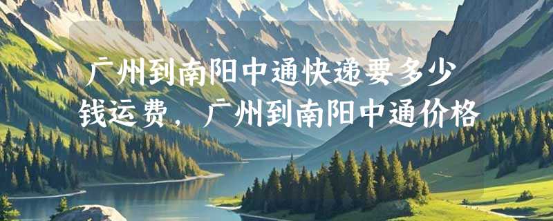 广州到南阳中通快递要多少钱运费，广州到南阳中通价格