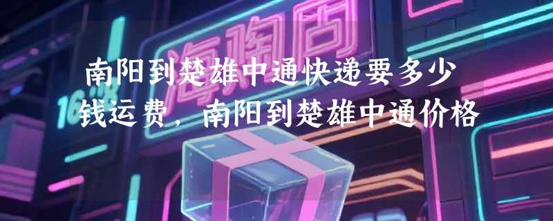 南阳到楚雄中通快递要多少钱运费，南阳到楚雄中通价格