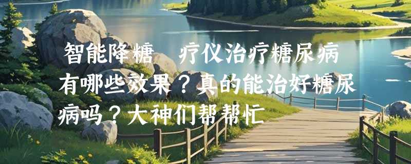 智能降糖熥疗仪治疗糖尿病有哪些效果？真的能治好糖尿病吗？大神们帮帮忙