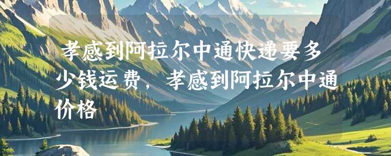 孝感到阿拉尔中通快递要多少钱运费，孝感到阿拉尔中通价格