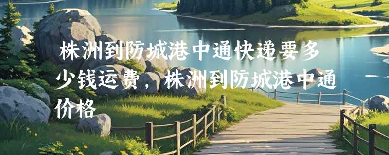 株洲到防城港中通快递要多少钱运费，株洲到防城港中通价格