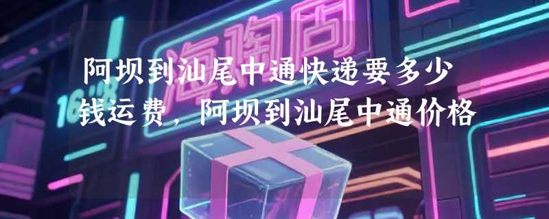 阿坝到汕尾中通快递要多少钱运费，阿坝到汕尾中通价格