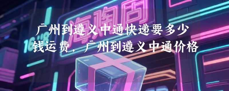 广州到遵义中通快递要多少钱运费，广州到遵义中通价格