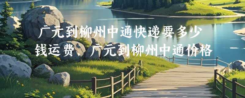 广元到柳州中通快递要多少钱运费，广元到柳州中通价格
